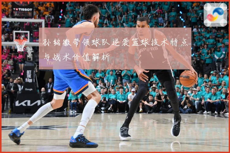 孙铭徽带领球队逆袭篮球技术特点与战术价值解析