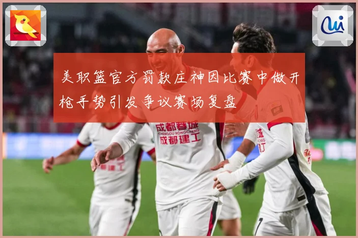 美职篮官方罚款庄神因比赛中做开枪手势引发争议赛场复盘