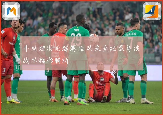 乔纳坦羽毛球赛场风采全纪录与技战术精彩解析