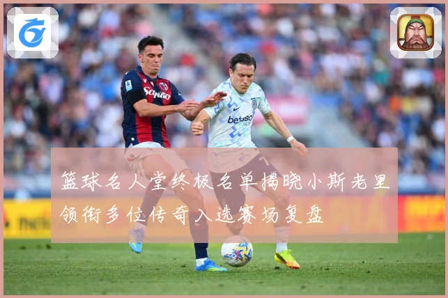 篮球名人堂终极名单揭晓小斯老里领衔多位传奇入选赛场复盘