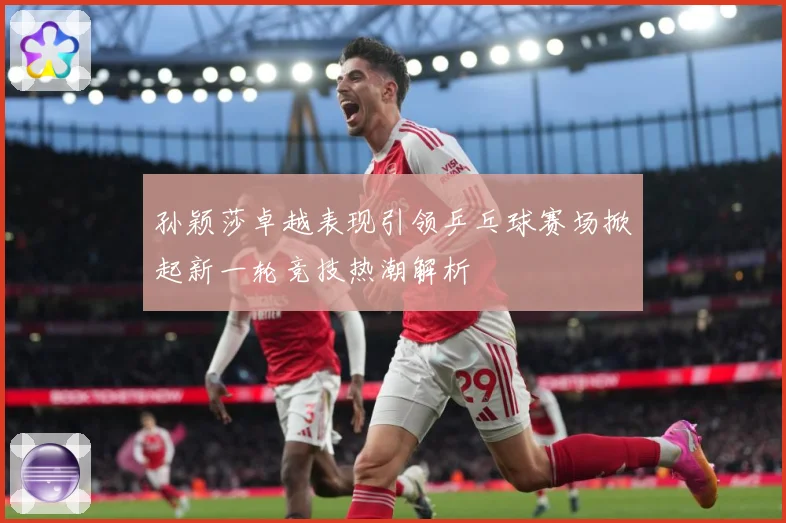 孙颖莎卓越表现引领乒乓球赛场掀起新一轮竞技热潮解析
