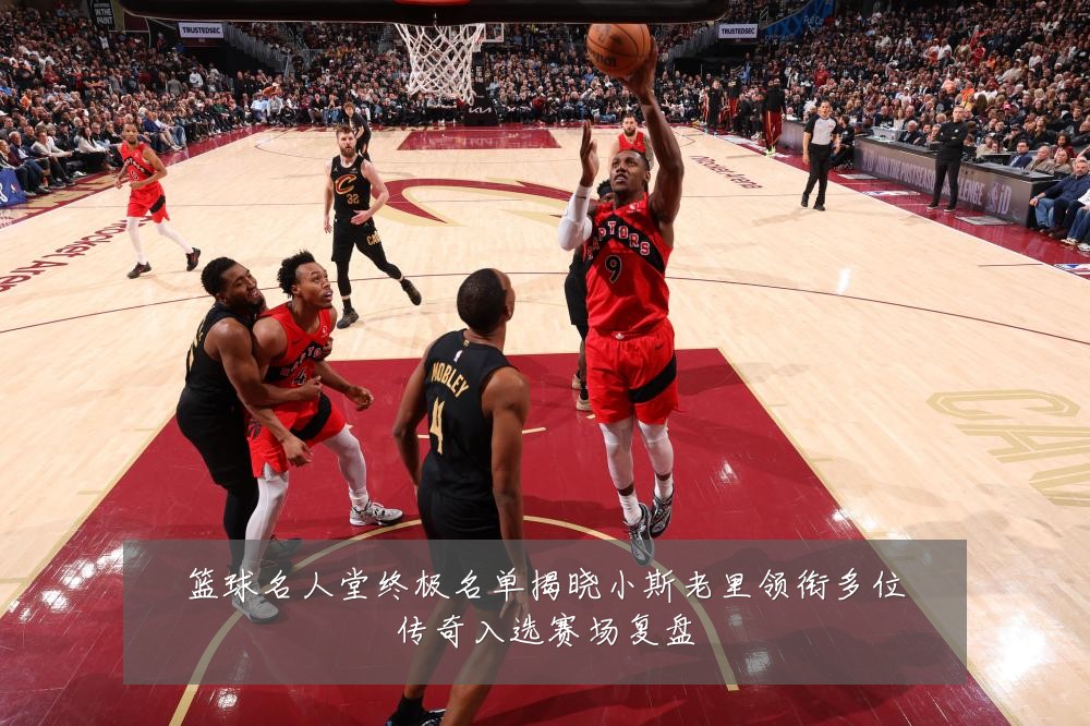 篮球名人堂终极名单揭晓小斯老里领衔多位传奇入选赛场复盘