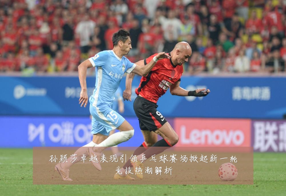 孙颖莎卓越表现引领乒乓球赛场掀起新一轮竞技热潮解析